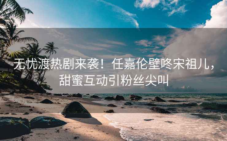無憂渡熱劇來襲！任嘉倫壁咚宋祖兒，甜蜜互動(dòng)引粉絲尖叫