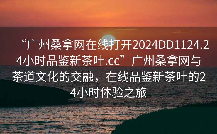 “廣州桑拿網(wǎng)在線打開2024DD1124.24小時(shí)品鑒新茶葉.cc”廣州桑拿網(wǎng)與茶道文化的交融，在線品鑒新茶葉的24小時(shí)體驗(yàn)之旅