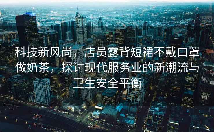科技新風(fēng)尚，店員露背短裙不戴口罩做奶茶，探討現(xiàn)代服務(wù)業(yè)的新潮流與衛(wèi)生安全平衡