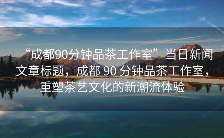 “成都90分鐘品茶工作室”當(dāng)日新聞文章標(biāo)題，成都 90 分鐘品茶工作室，重塑茶藝文化的新潮流體驗