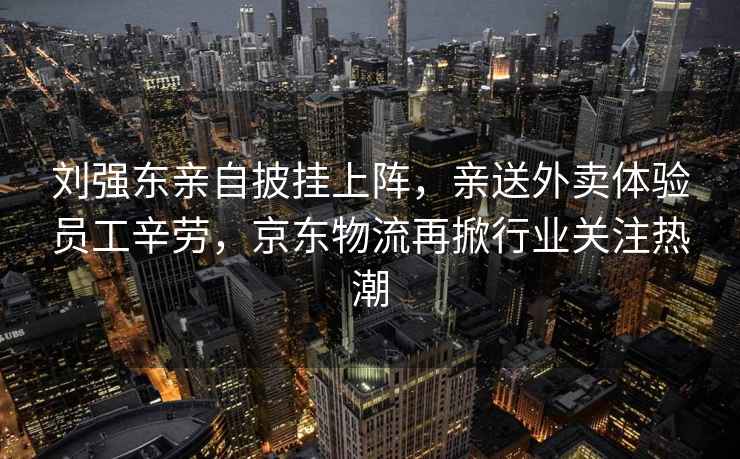 劉強(qiáng)東親自披掛上陣，親送外賣體驗(yàn)員工辛勞，京東物流再掀行業(yè)關(guān)注熱潮