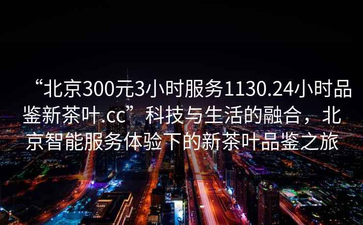 “北京300元3小時(shí)服務(wù)1130.24小時(shí)品鑒新茶葉.cc”科技與生活的融合，北京智能服務(wù)體驗(yàn)下的新茶葉品鑒之旅