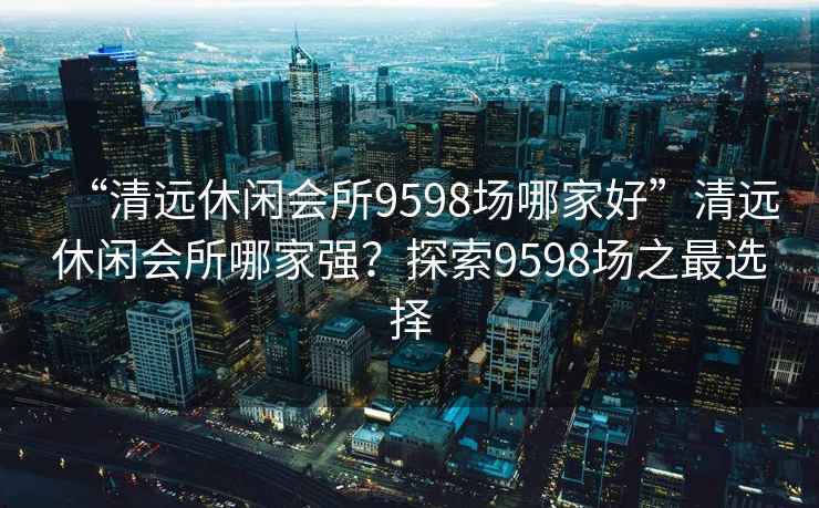 “清遠休閑會所9598場哪家好”清遠休閑會所哪家強？探索9598場之最選擇