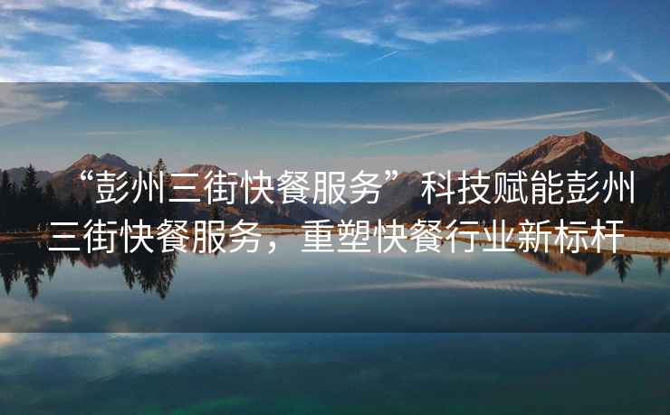 “彭州三街快餐服務(wù)”科技賦能彭州三街快餐服務(wù)，重塑快餐行業(yè)新標(biāo)桿