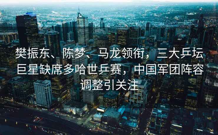 樊振東、陳夢(mèng)、馬龍領(lǐng)銜，三大乒壇巨星缺席多哈世乒賽，中國(guó)軍團(tuán)陣容調(diào)整引關(guān)注