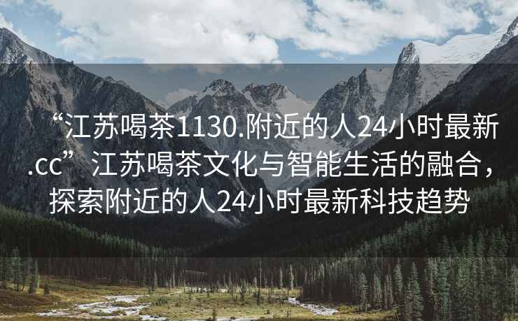 “江蘇喝茶1130.附近的人24小時(shí)最新.cc”江蘇喝茶文化與智能生活的融合，探索附近的人24小時(shí)最新科技趨勢(shì)