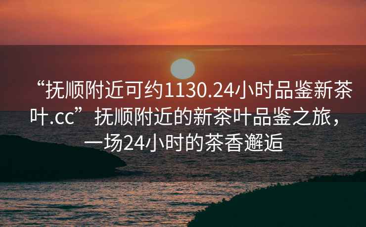 “撫順附近可約1130.24小時(shí)品鑒新茶葉.cc”撫順附近的新茶葉品鑒之旅，一場(chǎng)24小時(shí)的茶香邂逅