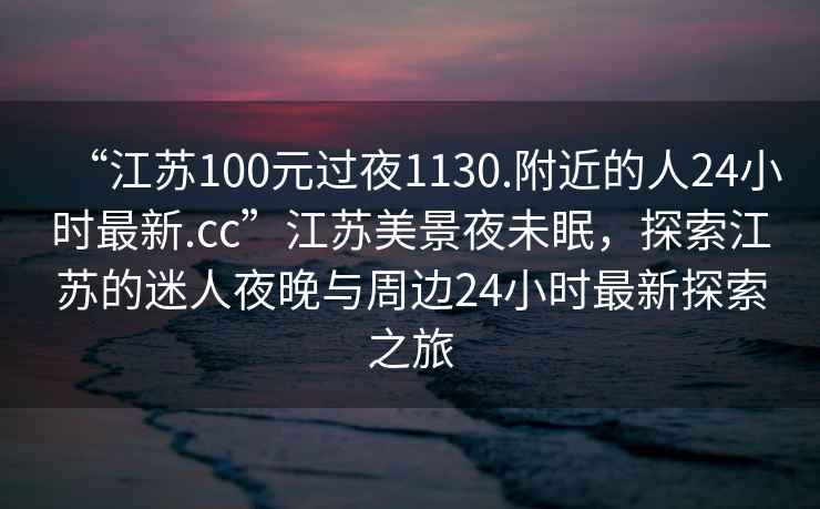 “江蘇100元過夜1130.附近的人24小時(shí)最新.cc”江蘇美景夜未眠，探索江蘇的迷人夜晚與周邊24小時(shí)最新探索之旅