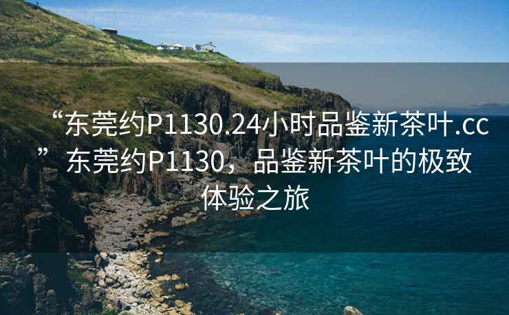 “東莞約P1130.24小時品鑒新茶葉.cc”東莞約P1130，品鑒新茶葉的極致體驗之旅