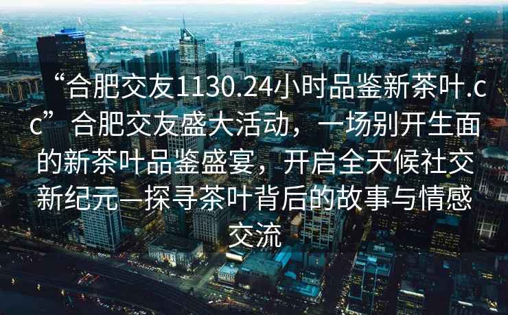 “合肥交友1130.24小時品鑒新茶葉.cc”合肥交友盛大活動，一場別開生面的新茶葉品鑒盛宴，開啟全天候社交新紀(jì)元—探尋茶葉背后的故事與情感交流