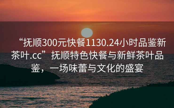 “撫順300元快餐1130.24小時(shí)品鑒新茶葉.cc”撫順特色快餐與新鮮茶葉品鑒，一場(chǎng)味蕾與文化的盛宴