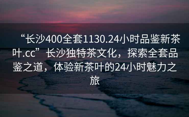 “長沙400全套1130.24小時品鑒新茶葉.cc”長沙獨特茶文化，探索全套品鑒之道，體驗新茶葉的24小時魅力之旅