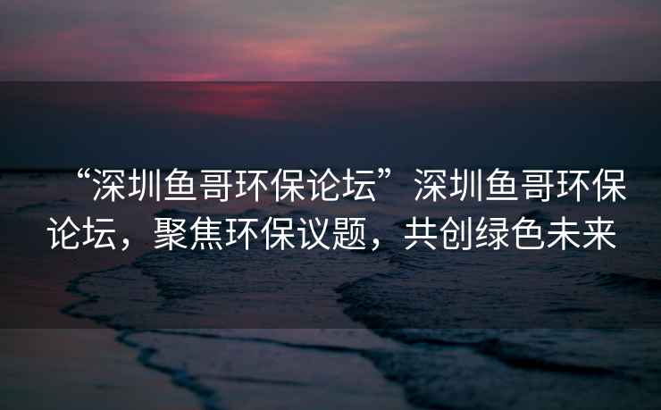 “深圳魚(yú)哥環(huán)保論壇”深圳魚(yú)哥環(huán)保論壇，聚焦環(huán)保議題，共創(chuàng)綠色未來(lái)