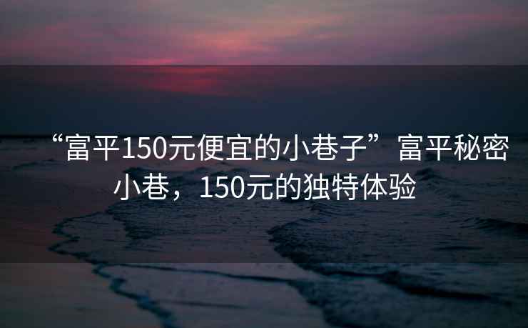 “富平150元便宜的小巷子”富平秘密小巷，150元的獨特體驗