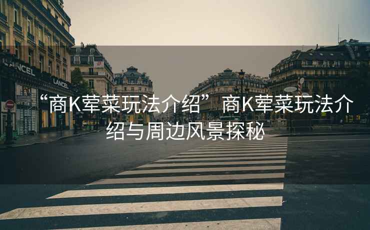 “商K葷菜玩法介紹”商K葷菜玩法介紹與周邊風(fēng)景探秘
