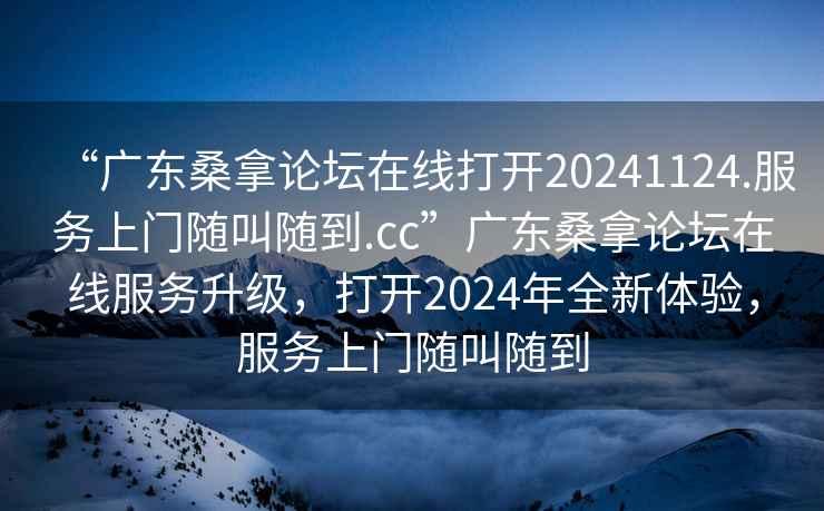 “廣東桑拿論壇在線打開(kāi)20241124.服務(wù)上門隨叫隨到.cc”廣東桑拿論壇在線服務(wù)升級(jí)，打開(kāi)2024年全新體驗(yàn)，服務(wù)上門隨叫隨到