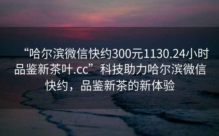 “哈爾濱微信快約300元1130.24小時(shí)品鑒新茶葉.cc”科技助力哈爾濱微信快約，品鑒新茶的新體驗(yàn)
