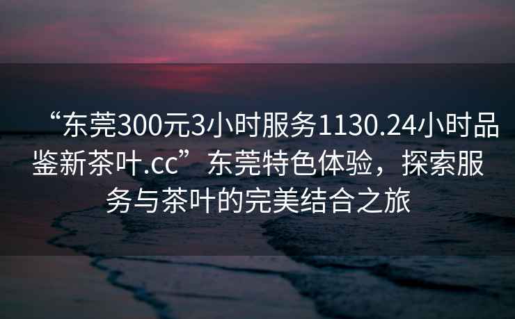 “東莞300元3小時服務(wù)1130.24小時品鑒新茶葉.cc”東莞特色體驗，探索服務(wù)與茶葉的完美結(jié)合之旅