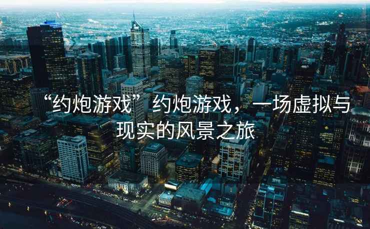 “約炮游戲”約炮游戲，一場(chǎng)虛擬與現(xiàn)實(shí)的風(fēng)景之旅