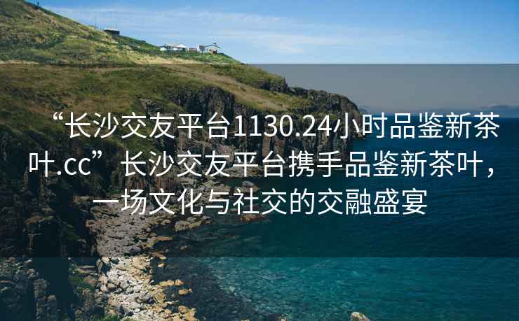 “長沙交友平臺1130.24小時品鑒新茶葉.cc”長沙交友平臺攜手品鑒新茶葉，一場文化與社交的交融盛宴