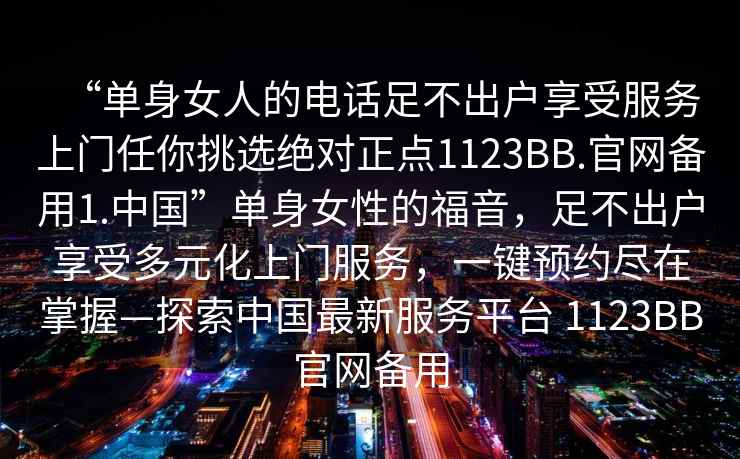 “單身女人的電話足不出戶享受服務上門任你挑選絕對正點1123BB.官網(wǎng)備用1.中國”單身女性的福音，足不出戶享受多元化上門服務，一鍵預約盡在掌握—探索中國最新服務平臺 1123BB官網(wǎng)備用