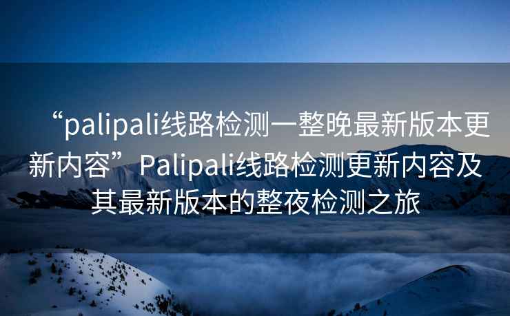 “palipali線路檢測(cè)一整晚最新版本更新內(nèi)容”Palipali線路檢測(cè)更新內(nèi)容及其最新版本的整夜檢測(cè)之旅