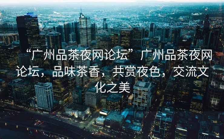 “廣州品茶夜網(wǎng)論壇”廣州品茶夜網(wǎng)論壇，品味茶香，共賞夜色，交流文化之美