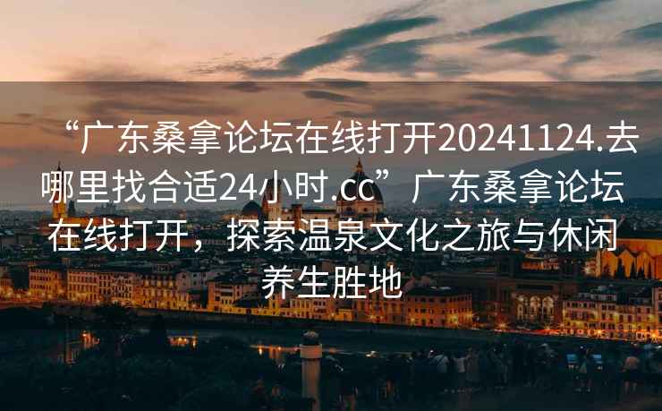 “廣東桑拿論壇在線打開20241124.去哪里找合適24小時.cc”廣東桑拿論壇在線打開，探索溫泉文化之旅與休閑養(yǎng)生勝地
