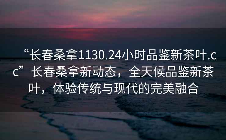 “長(zhǎng)春桑拿1130.24小時(shí)品鑒新茶葉.cc”長(zhǎng)春桑拿新動(dòng)態(tài)，全天候品鑒新茶葉，體驗(yàn)傳統(tǒng)與現(xiàn)代的完美融合