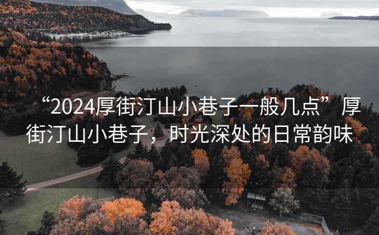 “2024厚街汀山小巷子一般幾點”厚街汀山小巷子，時光深處的日常韻味