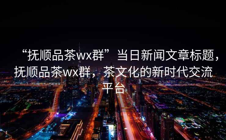 “撫順品茶wx群”當(dāng)日新聞文章標(biāo)題，撫順品茶wx群，茶文化的新時(shí)代交流平臺(tái)