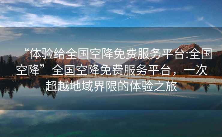 “體驗(yàn)給全國(guó)空降免費(fèi)服務(wù)平臺(tái):全國(guó)空降”全國(guó)空降免費(fèi)服務(wù)平臺(tái)，一次超越地域界限的體驗(yàn)之旅