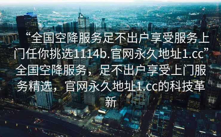 “全國(guó)空降服務(wù)足不出戶享受服務(wù)上門任你挑選1114b.官網(wǎng)永久地址1.cc”全國(guó)空降服務(wù)，足不出戶享受上門服務(wù)精選，官網(wǎng)永久地址1.cc的科技革新