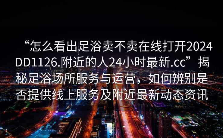 “怎么看出足浴賣不賣在線打開2024DD1126.附近的人24小時最新.cc”揭秘足浴場所服務(wù)與運(yùn)營，如何辨別是否提供線上服務(wù)及附近最新動態(tài)資訊