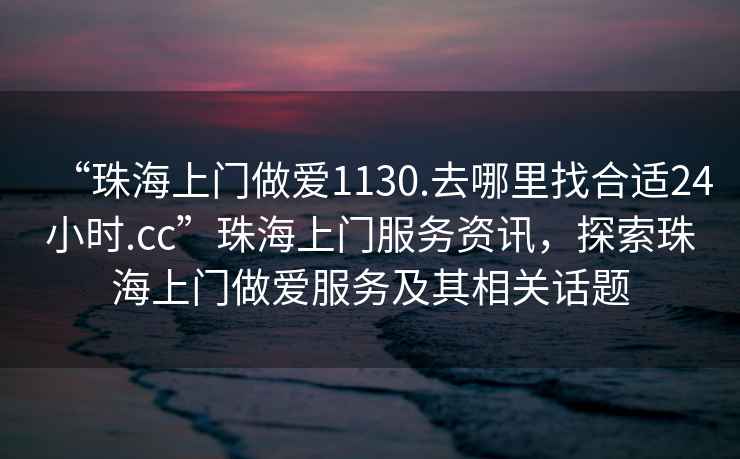 “珠海上門做愛1130.去哪里找合適24小時(shí).cc”珠海上門服務(wù)資訊，探索珠海上門做愛服務(wù)及其相關(guān)話題