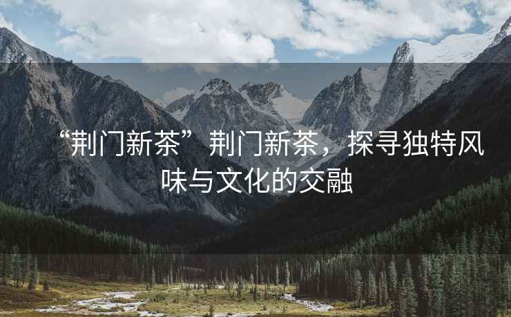 “荊門新茶”荊門新茶，探尋獨(dú)特風(fēng)味與文化的交融