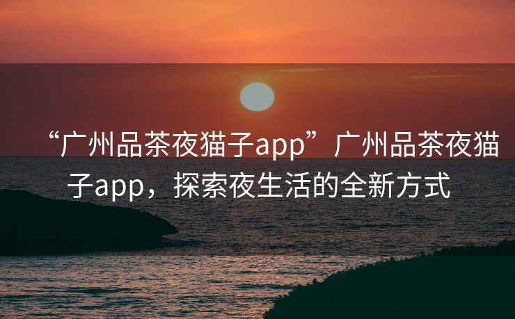 “廣州品茶夜貓子app”廣州品茶夜貓子app，探索夜生活的全新方式