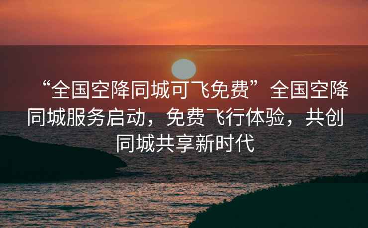 “全國空降同城可飛免費”全國空降同城服務啟動，免費飛行體驗，共創(chuàng)同城共享新時代