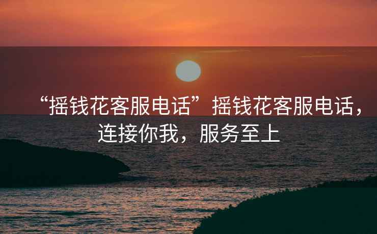 “搖錢花客服電話”搖錢花客服電話，連接你我，服務(wù)至上