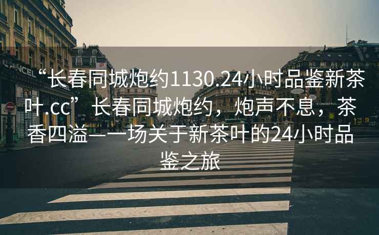 “長(zhǎng)春同城炮約1130.24小時(shí)品鑒新茶葉.cc”長(zhǎng)春同城炮約，炮聲不息，茶香四溢—一場(chǎng)關(guān)于新茶葉的24小時(shí)品鑒之旅