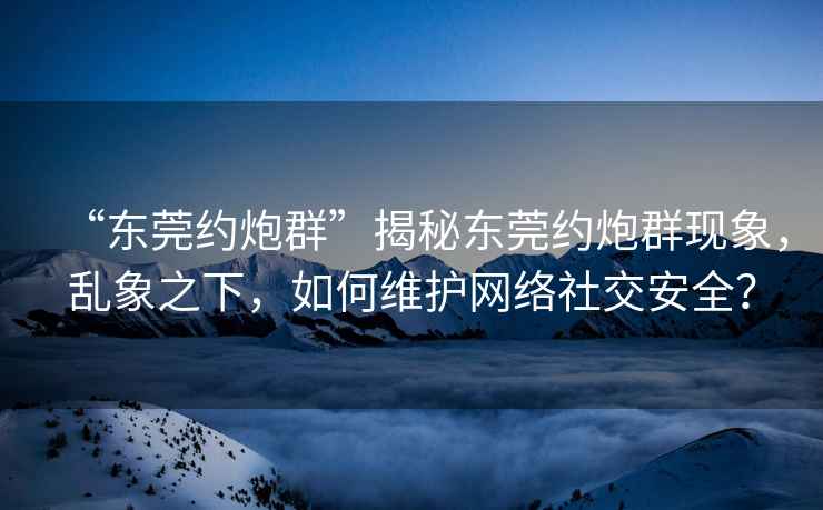 “東莞約炮群”揭秘東莞約炮群現(xiàn)象，亂象之下，如何維護(hù)網(wǎng)絡(luò)社交安全？