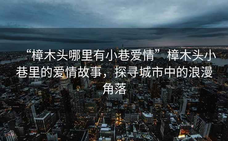 “樟木頭哪里有小巷愛(ài)情”樟木頭小巷里的愛(ài)情故事，探尋城市中的浪漫角落