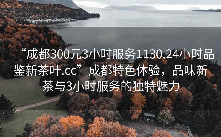 “成都300元3小時服務(wù)1130.24小時品鑒新茶葉.cc”成都特色體驗，品味新茶與3小時服務(wù)的獨(dú)特魅力