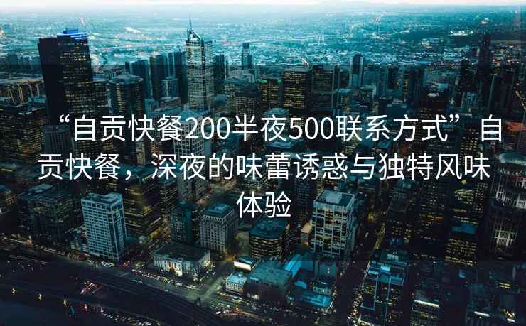 “自貢快餐200半夜500聯(lián)系方式”自貢快餐，深夜的味蕾誘惑與獨(dú)特風(fēng)味體驗(yàn)