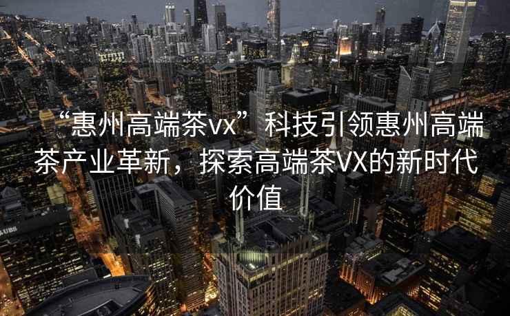 “惠州高端茶vx”科技引領(lǐng)惠州高端茶產(chǎn)業(yè)革新，探索高端茶VX的新時代價值