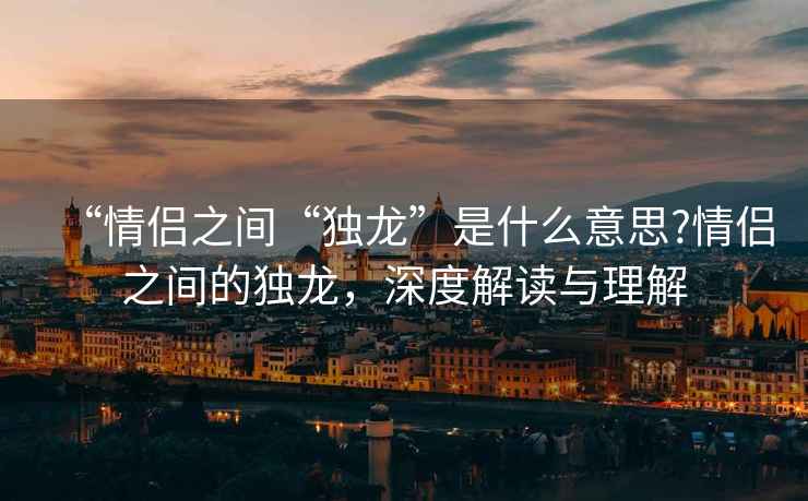 “情侶之間“獨龍”是什么意思?情侶之間的獨龍，深度解讀與理解