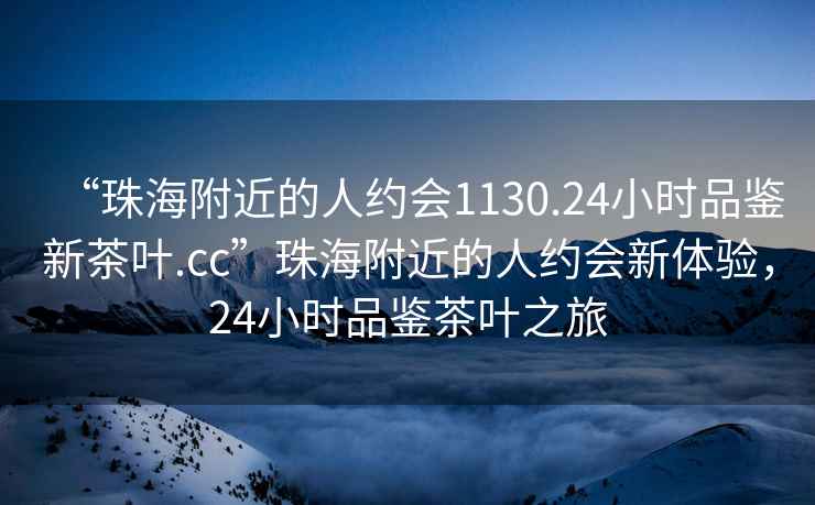 “珠海附近的人約會1130.24小時品鑒新茶葉.cc”珠海附近的人約會新體驗，24小時品鑒茶葉之旅
