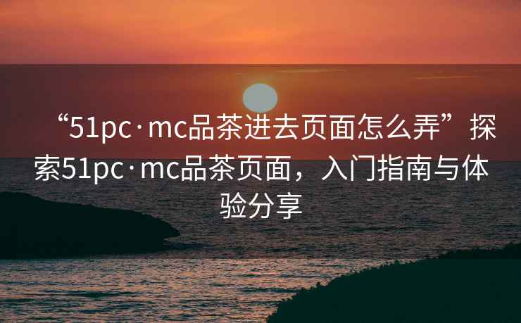 “51pc·mc品茶進(jìn)去頁面怎么弄”探索51pc·mc品茶頁面，入門指南與體驗(yàn)分享