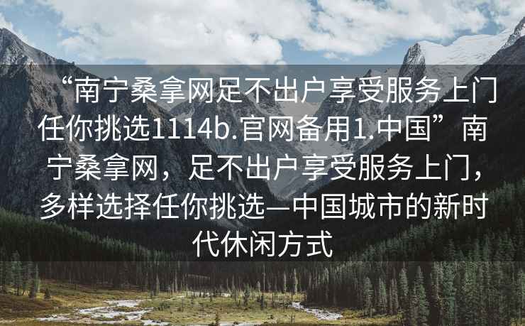“南寧桑拿網(wǎng)足不出戶享受服務(wù)上門任你挑選1114b.官網(wǎng)備用1.中國(guó)”南寧桑拿網(wǎng)，足不出戶享受服務(wù)上門，多樣選擇任你挑選—中國(guó)城市的新時(shí)代休閑方式
