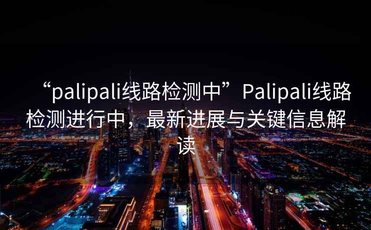 “palipali線路檢測中”Palipali線路檢測進行中，最新進展與關鍵信息解讀